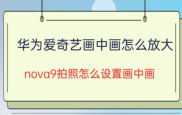 华为爱奇艺画中画怎么放大 nova9拍照怎么设置画中画？